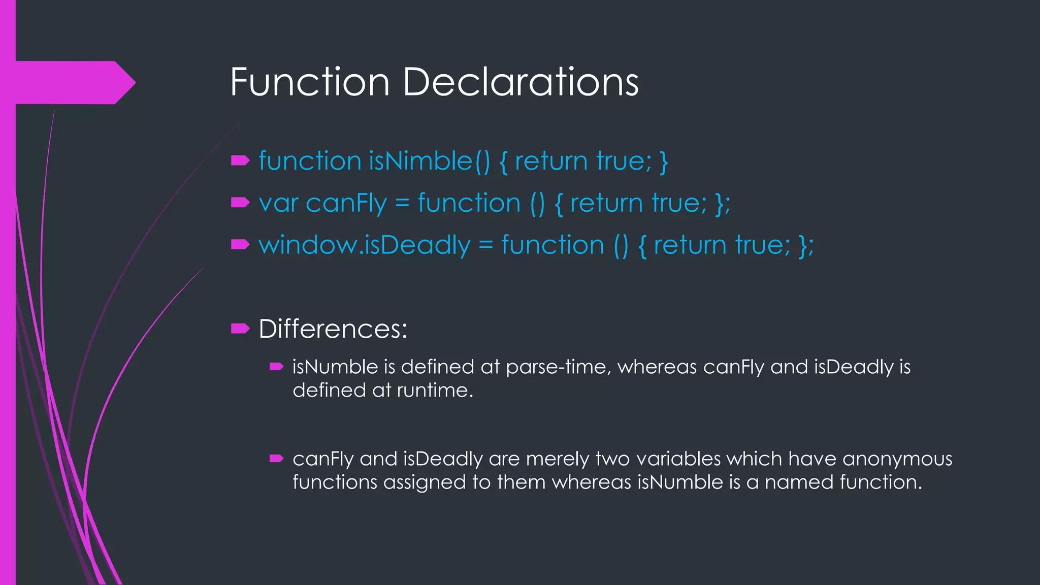 Function Declarations  function isNimble() { return true; }  var canFly = function () { return true; };  window.isDeadly = function () { return true; };  Differences:  isNumble is defined at parse-time, whereas canFly and isDeadly is defined at runtime.  canFly and isDeadly are merely two variables which have anonymous functions assigned to them whereas isNumble is a named function. 
