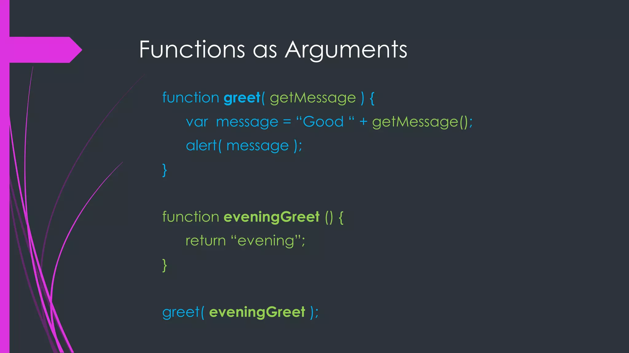 Functions as Arguments function greet( getMessage ) { var message = “Good “ + getMessage(); alert( message ); } function eveningGreet () { return “evening”; } greet( eveningGreet ); 