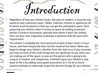 • Regardless of how your kitchen looks, old-style or modern, it must be real-
world to have a pleasant space. Tables, Cabinets, shelves or appliances all
of which must be placed so that you can get the anticipated space. Start
preparing your kitchen when it comes to space by looking at present
Kitchen Furniture Accessories specially that where it won’t be shifted,
then use your own originality to develop a exclusive style for your each
requirement.
• The kitchen is probably the most personal of each of your rooms of your
house, and more frequently than not the mood of the home. When you
begin to design your kitchen, whether from the start or as if you renovate,
you have to think of the small things that are significant to you when you
are making sue of the space, as you are the person who is going to be
using it! A modest, and inexpensive, method to give your kitchen a new
lease of life is by adding some good accessories to it. So let us know
several methods to redecorate to get the desired change for your kitchen.
 
