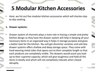 • Here, we list out five modular kitchen accessories which will shorten day-
to-day cooking.
1. Drawer systems:
• Drawer system of channels plays a main role in having a simple and pretty
kitchen design as they have the drawer system will help in keeping all your
necessary items in an organized way it helps in storage purpose and gives
a better look for the kitchen. You will get dissimilar varieties and sole box
drawer systems offers shallow and deep storage space. They come with
hard-wearing metal sides that opens out to their complete length so that
each products are completely visible. The drawers would assist you load
up to their supreme capacity; which will give toughness and hold all the
items in totally and which will not completely relocate when closed
abruptly.
5 Modular Kitchen Accessories
 