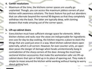 4. Corner resolutions
• Maximum of the time, the kitchens corner spaces are usually go
unplanted. Though, you can access the maximum jobless corners of your
kitchen with awareness solutions. The basic feature has pull out abandons
that can alternate beyond the normal 90 degrees so that they completely
withdraw into the back. The latter are typically deep, with slanting
drawers that make amazing use of the corner space.
5. Lift-up cabinet doors
• Every kitchen must have sufficient storage space for elements. While
kitchen shelves and racks near the stove are indispensable for ingredients
one uses for day-to-day cooking, the kitchen requires a place to stock the
things that are used just once in a way. Most kitchen cabinet doors open
externally, which is all correct. However, for over-counter units, an open
door poses the danger of damage when heads unintentionally bang in
contradiction of the sharp corners of the door. Among the must-have
sectional kitchen accessories that make the workstation safer are lift-up
cabinet doors that spin or fold up in its place of opening out. They make it
simple to move around the kitchen while working without having to worry
about getting hurt.
 