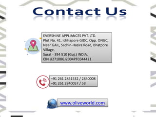EVERSHINE APPLIANCES PVT. LTD.
Plot No. 41, Ichhapore GIDC, Opp. ONGC,
Near GAIL, Sachin-Hazira Road, Bhatpore
Village,
Surat - 394 510 (Guj.) INDIA.
CIN U27108GJ2004PTC044421
www.oliveworld.com
+91 261 2841532 / 2840008
+91 261 2840057 / 58
 