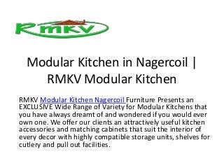 Modular Kitchen in Nagercoil |
RMKV Modular Kitchen
RMKV Modular Kitchen Nagercoil Furniture Presents an
EXCLUSIVE Wide Range of Variety for Modular Kitchens that
you have always dreamt of and wondered if you would ever
own one. We offer our clients an attractively useful kitchen
accessories and matching cabinets that suit the interior of
every decor with highly compatible storage units, shelves for
cutlery and pull out facilities.
 