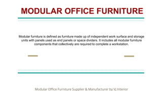 MODULAR OFFICE FURNITURE
Modular furniture is defined as furniture made up of independent work surface and storage
units with panels used as end panels or space dividers. It includes all modular furniture
components that collectively are required to complete a workstation.
Modular Office Furniture Supplier & Manufacturer by Vj Interior
 