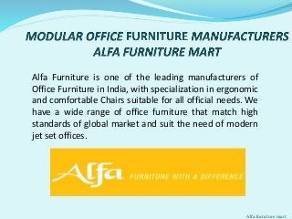 Alfa Furniture is one of the leading manufacturers of
Office Furniture in India, with specialization in ergonomic
and comfortable Chairs suitable for all official needs. We
have a wide range of office furniture that match high
standards of global market and suit the need of modern
jet set offices.
Alfa furniture mart
 