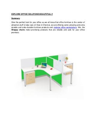 EXPLORE OFFICE SOLUTIONS BEAUTIFULLY
Summary
Give the perfect look for your office as we all know that office furniture is the center of
attraction stuff to take care of. Now in Chennai, we are offering some amazing and extra
durable and extra-durable furniture products and modular office workstations. We, the
Shoppy chairs make promising products that are reliable and safe for your office
premises.
 