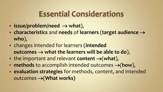 Essential Considerationsissue/problem/need what),characteristics and needs of learners (target audience   who),changes intended for learners (intended    outcomes what the learners will be able to do),the important and relevant content (what),methods to accomplish intended outcomes (how),evaluation strategies for methods, content, and intended     outcomes (What works)