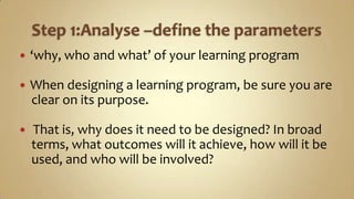 Step 1:Analyse –define the parameters‘why, who and what’ of your learning programWhen designing a learning program, be sure you are    clear on its purpose. That is, why does it need to be designed? In broad     terms, what outcomes will it achieve, how will it be    used, and who will be involved?