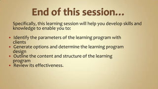 End of this session…    Specifically, this learning session will help you develop skills and    knowledge to enable you to:Identify the parameters of the learning program with    clientsGenerate options and determine the learning program    designOutline the content and structure of the learning    programReview its effectiveness.