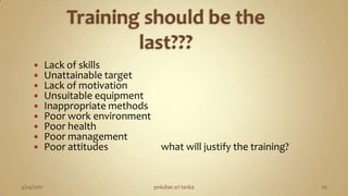 Training should be the last???Lack of skills                                                      Unattainable targetLack of motivationUnsuitable equipmentInappropriate methodsPoor work environmentPoor healthPoor managementPoor attitudes                       what will justify the training?3/04/2011pnkdias sri lanka20