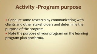 Activity	 -Program purpose Conduct some research by communicating with clients and other stakeholders and determine the purpose of the program.Note the purpose of your program on the learning program plan proforma. 