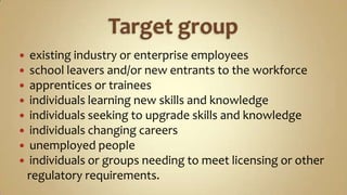 Target group existing industry or enterprise employeesschool leavers and/or new entrants to the workforceapprentices or traineesindividuals learning new skills and knowledgeindividuals seeking to upgrade skills and knowledgeindividuals changing careersunemployed peopleindividuals or groups needing to meet licensing or other   regulatory requirements.