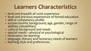 Learners Characteristicslevel and breadth of work experiencelevel and previous experiences of formal educationskill or competency profilesocioeconomic background, age, gender, range of      abilities (disabilities)cultural background and needsspecial needs—physical or psychologicalmotivation for learninglanguage, literacy and numeracy needs of learnerslearning style and preferences.