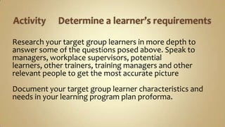 Activity	Determine a learner’s requirementsResearch your target group learners in more depth to answer some of the questions posed above. Speak to managers, workplace supervisors, potential learners, other trainers, training managers and other relevant people to get the most accurate picture Document your target group learner characteristics and needs in your learning program plan proforma. 