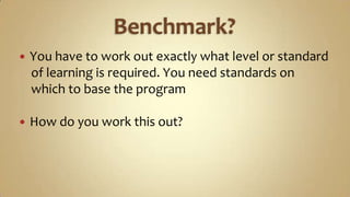 Benchmark?You have to work out exactly what level or standard    of learning is required. You need standards on    which to base the programHow do you work this out?