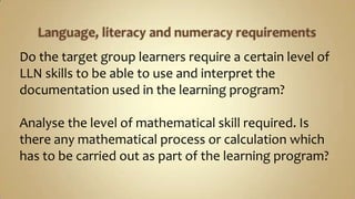 Language, literacy and numeracy requirementsDo the target group learners require a certain level of LLN skills to be able to use and interpret the documentation used in the learning program? Analyse the level of mathematical skill required. Is there any mathematical process or calculation which has to be carried out as part of the learning program? 