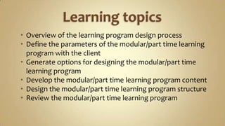 Learning topicsOverview of the learning program design processDefine the parameters of the modular/part time learning program with the clientGenerate options for designing the modular/part time learning programDevelop the modular/part timelearning program contentDesign the modular/part time learning program structureReview the modular/part time learning program