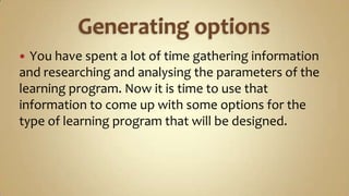 Generating options You have spent a lot of time gathering information and researching and analysing the parameters of the learning program. Now it is time to use that information to come up with some options for the type of learning program that will be designed. 
