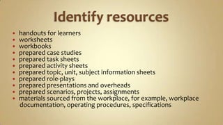 Identify resources handouts for learnersworksheetsworkbooksprepared case studiesprepared task sheetsprepared activity sheetsprepared topic, unit, subject information sheetsprepared role-playsprepared presentations and overheadsprepared scenarios, projects, assignmentsmaterials sourced from the workplace, for example, workplace     documentation, operating procedures, specifications