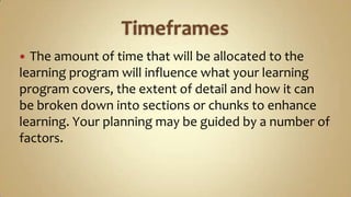 Timeframes The amount of time that will be allocated to the learning program will influence what your learning program covers, the extent of detail and how it can be broken down into sections or chunks to enhance learning. Your planning may be guided by a number of factors.