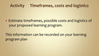 Activity	Timeframes, costs and logisticsEstimate timeframes, possible costs and logistics ofyour proposed learning program.This information can be recorded on your learning program plan