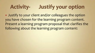 Activity-	Justify your optionJustify to your client and/or colleagues the option you have chosen for the learning program content. Present a learning program proposal that clarifies the following about the learning program content: