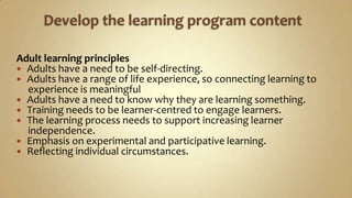Develop the learning program content Adult learning principles Adults have a need to be self-directing.Adults have a range of life experience, so connecting learning to      experience is meaningfulAdults have a need to know why they are learning something.Training needs to be learner-centred to engage learners.The learning process needs to support increasing learner      independence.Emphasis on experimental and participative learning.Reflecting individual circumstances.