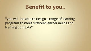 Benefit to you..“you will   be able to design a range of learning programs to meet different learner needs and learning contexts”  