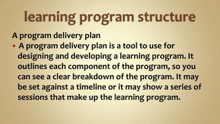 learning program structure A program delivery plan A program delivery plan is a tool to use for    designing and developing a learning program. It    outlines each component of the program, so you    can see a clear breakdown of the program. It may    be set against a timeline or it may show a series of    sessions that make up the learning program. 