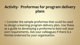 Activity-Proformas for program delivery plansConsider the sample proformas that could be used to design a learning program delivery plan. Use these as a guide to developing a proforma to best suit your own requirements. Ask your colleagues if there is a format endorsed by your organisation.