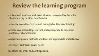 Review the learning program content and structure addresses all aspects required by the units       of competency or other benchmarkssequence provides effective and manageable blocks of learningactivities are interesting, relevant and appropriate to outcomes       and learner characteristicsassessment points, methods and tools are appropriate and effectiveeffectively addresses equity needs identifies risk areas and contingencies.