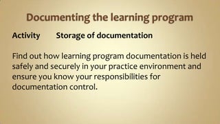 Documenting the learning programActivity	Storage of documentationFind out how learning program documentation is held safely and securely in your practice environment and ensure you know your responsibilities for documentation control. 