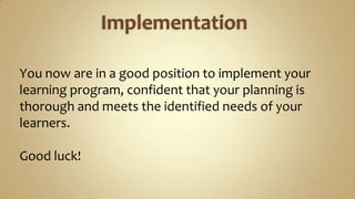 ImplementationYou now are in a good position to implement your learning program, confident that your planning is thorough and meets the identified needs of your learners.Good luck!
