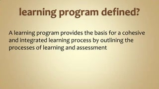 learning program defined?A learning program provides the basis for a cohesive and integrated learning process by outlining the processes of learning and assessment 