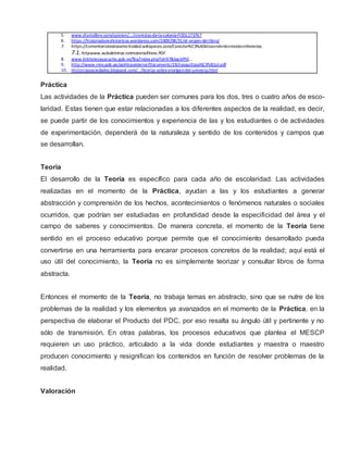 5. www.diariolibre.com/opinion/.../cronistas-de-la-colonia-FODL173767
6. https://historiadoreshistericos.wordpress.com/2009/08/31/el-origen-del-libro/
7. https://comentariotextosselectividad.wikispaces.com/Caracter%C3%ADsticas+de+los+textos+literarios.
7.1. httpwww.auladeletras.netmateriallitera.PDF
8. www.bibliotecayacucho.gob.ve/fba/index.php?id=97&backPID...
9. http://www.rree.gob.pe/politicaexterior/Documents/23chasquiEspa%C3%B1ol.pdf
10. Historiaysociedades.blogspot.com/…/teorías-sobre-elorigen-del-universo.html
Práctica
Las actividades de la Práctica pueden ser comunes para los dos, tres o cuatro años de esco-
laridad. Estas tienen que estar relacionadas a los diferentes aspectos de la realidad, es decir,
se puede partir de los conocimientos y experiencia de las y los estudiantes o de actividades
de experimentación, dependerá de la naturaleza y sentido de los contenidos y campos que
se desarrollan.
Teoría
El desarrollo de la Teoría es específico para cada año de escolaridad. Las actividades
realizadas en el momento de la Práctica, ayudan a las y los estudiantes a generar
abstracción y comprensión de los hechos, acontecimientos o fenómenos naturales o sociales
ocurridos, que podrían ser estudiadas en profundidad desde la especificidad del área y el
campo de saberes y conocimientos. De manera concreta, el momento de la Teoría tiene
sentido en el proceso educativo porque permite que el conocimiento desarrollado pueda
convertirse en una herramienta para encarar procesos concretos de la realidad; aquí está el
uso útil del conocimiento, la Teoría no es simplemente teorizar y consultar libros de forma
abstracta.
Entonces el momento de la Teoría, no trabaja temas en abstracto, sino que se nutre de los
problemas de la realidad y los elementos ya avanzados en el momento de la Práctica, en la
perspectiva de elaborar el Producto del PDC, por eso resalta su ángulo útil y pertinente y no
sólo de transmisión. En otras palabras, los procesos educativos que plantea el MESCP
requieren un uso práctico, articulado a la vida donde estudiantes y maestra o maestro
producen conocimiento y resignifican los contenidos en función de resolver problemas de la
realidad.
Valoración
 