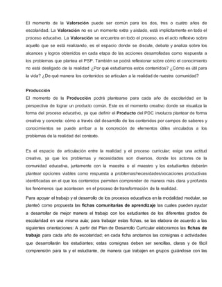 El momento de la Valoración puede ser común para los dos, tres o cuatro años de
escolaridad. La Valoración no es un momento extra y aislado, está implícitamente en todo el
proceso educativo. La Valoración se encuentra en todo el proceso, es el acto reflexivo sobre
aquello que se está realizando, es el espacio donde se discute, debate y analiza sobre los
alcances y logros obtenidos en cada etapa de las acciones desarrolladas como respuesta a
los problemas que plantea el PSP. También se podrá reflexionar sobre cómo el conocimiento
no está desligado de la realidad ¿Por qué estudiamos estos contenidos? ¿Cómo es útil para
la vida? ¿De qué manera los contenidos se articulan a la realidad de nuestra comunidad?
Producción
El momento de la Producción podrá plantearse para cada año de escolaridad en la
perspectiva de lograr un producto común. Este es el momento creativo donde se visualiza la
forma del proceso educativo, ya que definir el Producto del PDC involucra plantear de forma
creativa y concreta: cómo a través del desarrollo de los contenidos por campos de saberes y
conocimientos se puede arribar a la concreción de elementos útiles vinculados a los
problemas de la realidad del contexto.
Es el espacio de articulación entre la realidad y el proceso curricular; exige una actitud
creativa, ya que los problemas y necesidades son diversos, donde los actores de la
comunidad educativa, juntamente con la maestra o el maestro y los estudiantes deberán
plantear opciones viables como respuesta a problemas/necesidades/vocaciones productivas
identificadas en el que los contenidos permiten comprender de manera más clara y profunda
los fenómenos que acontecen en el proceso de transformación de la realidad.
Para apoyar el trabajo y el desarrollo de los procesos educativos en la modalidad modular, se
planteó como propuesta las fichas comunitarias de aprendizaje las cuales pueden ayudar
a desarrollar de mejor manera el trabajo con los estudiantes de los diferentes grados de
escolaridad en una misma aula; para trabajar estas fichas, se las elabora de acuerdo a las
siguientes orientaciones: A partir del Plan de Desarrollo Curricular elaboramos las fichas de
trabajo para cada año de escolaridad; en cada ficha anotamos las consignas o actividades
que desarrollarán los estudiantes; estas consignas deben ser sencillas, claras y de fácil
comprensión para la y el estudiante, de manera que trabajen en grupos guiándose con las
 
