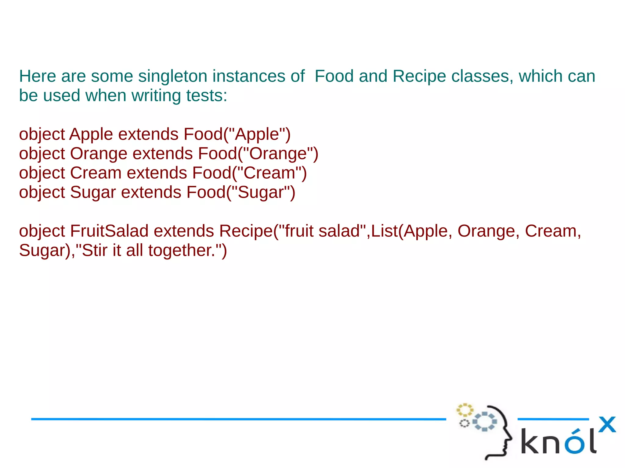 Here are some singleton instances of Food and Recipe classes, which can
be used when writing tests:

object Apple extends Food("Apple")
object Orange extends Food("Orange")
object Cream extends Food("Cream")
object Sugar extends Food("Sugar")

object FruitSalad extends Recipe("fruit salad",List(Apple, Orange, Cream,
Sugar),"Stir it all together.")
 