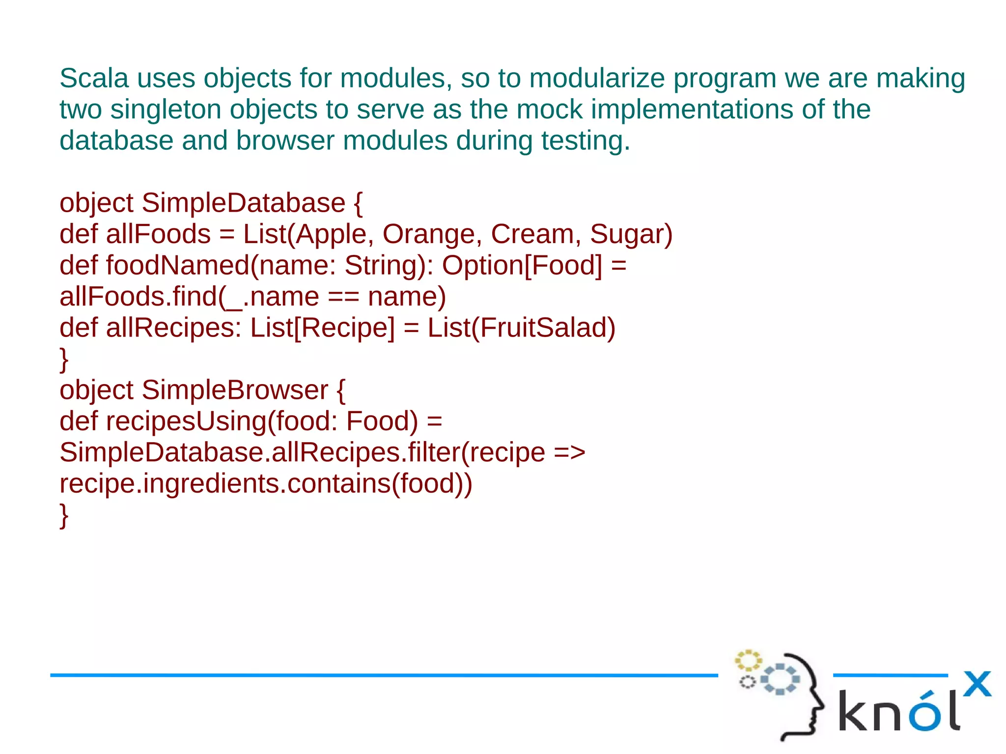 Scala uses objects for modules, so to modularize program we are making
two singleton objects to serve as the mock implementations of the
database and browser modules during testing.

object SimpleDatabase {
def allFoods = List(Apple, Orange, Cream, Sugar)
def foodNamed(name: String): Option[Food] =
allFoods.find(_.name == name)
def allRecipes: List[Recipe] = List(FruitSalad)
}
object SimpleBrowser {
def recipesUsing(food: Food) =
SimpleDatabase.allRecipes.filter(recipe =>
recipe.ingredients.contains(food))
}
 