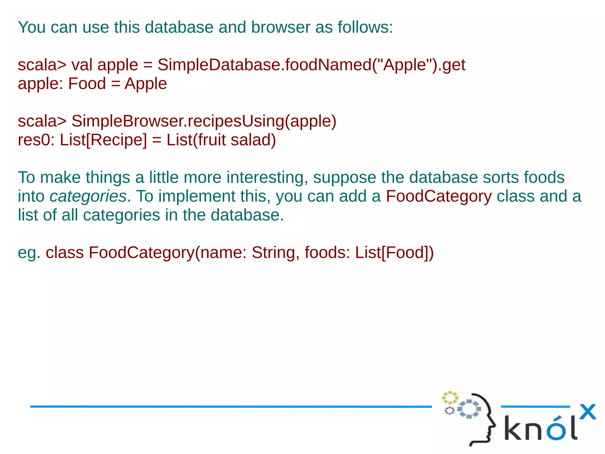 You can use this database and browser as follows:

scala> val apple = SimpleDatabase.foodNamed("Apple").get
apple: Food = Apple

scala> SimpleBrowser.recipesUsing(apple)
res0: List[Recipe] = List(fruit salad)

To make things a little more interesting, suppose the database sorts foods
into categories. To implement this, you can add a FoodCategory class and a
list of all categories in the database.

eg. class FoodCategory(name: String, foods: List[Food])
 