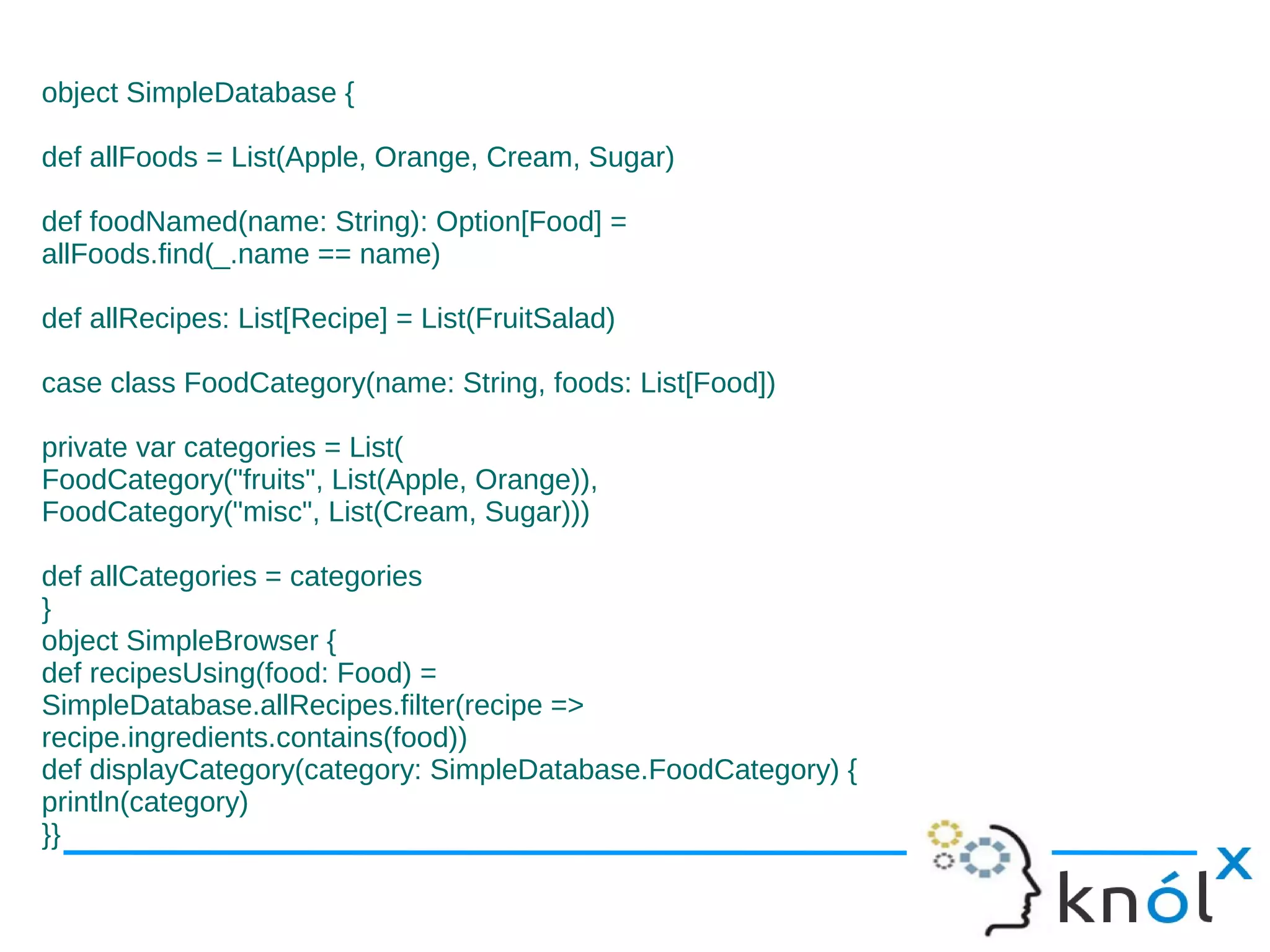 object SimpleDatabase {

def allFoods = List(Apple, Orange, Cream, Sugar)

def foodNamed(name: String): Option[Food] =
allFoods.find(_.name == name)

def allRecipes: List[Recipe] = List(FruitSalad)

case class FoodCategory(name: String, foods: List[Food])

private var categories = List(
FoodCategory("fruits", List(Apple, Orange)),
FoodCategory("misc", List(Cream, Sugar)))

def allCategories = categories
}
object SimpleBrowser {
def recipesUsing(food: Food) =
SimpleDatabase.allRecipes.filter(recipe =>
recipe.ingredients.contains(food))
def displayCategory(category: SimpleDatabase.FoodCategory) {
println(category)
}}
 