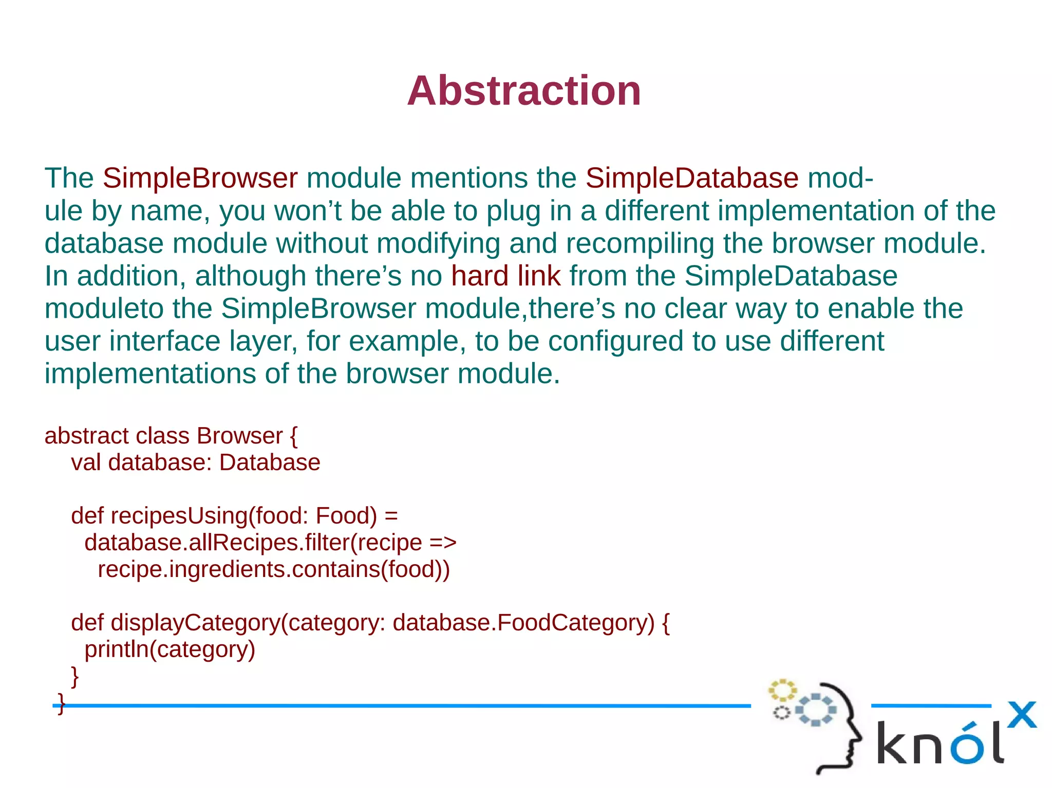 Abstraction
The SimpleBrowser module mentions the SimpleDatabase mod-
ule by name, you won’t be able to plug in a different implementation of the
database module without modifying and recompiling the browser module.
In addition, although there’s no hard link from the SimpleDatabase
moduleto the SimpleBrowser module,there’s no clear way to enable the
user interface layer, for example, to be configured to use different
implementations of the browser module.

abstract class Browser {
  val database: Database

     def recipesUsing(food: Food) =
      database.allRecipes.filter(recipe =>
       recipe.ingredients.contains(food))

     def displayCategory(category: database.FoodCategory) {
       println(category)
     }
 }
 