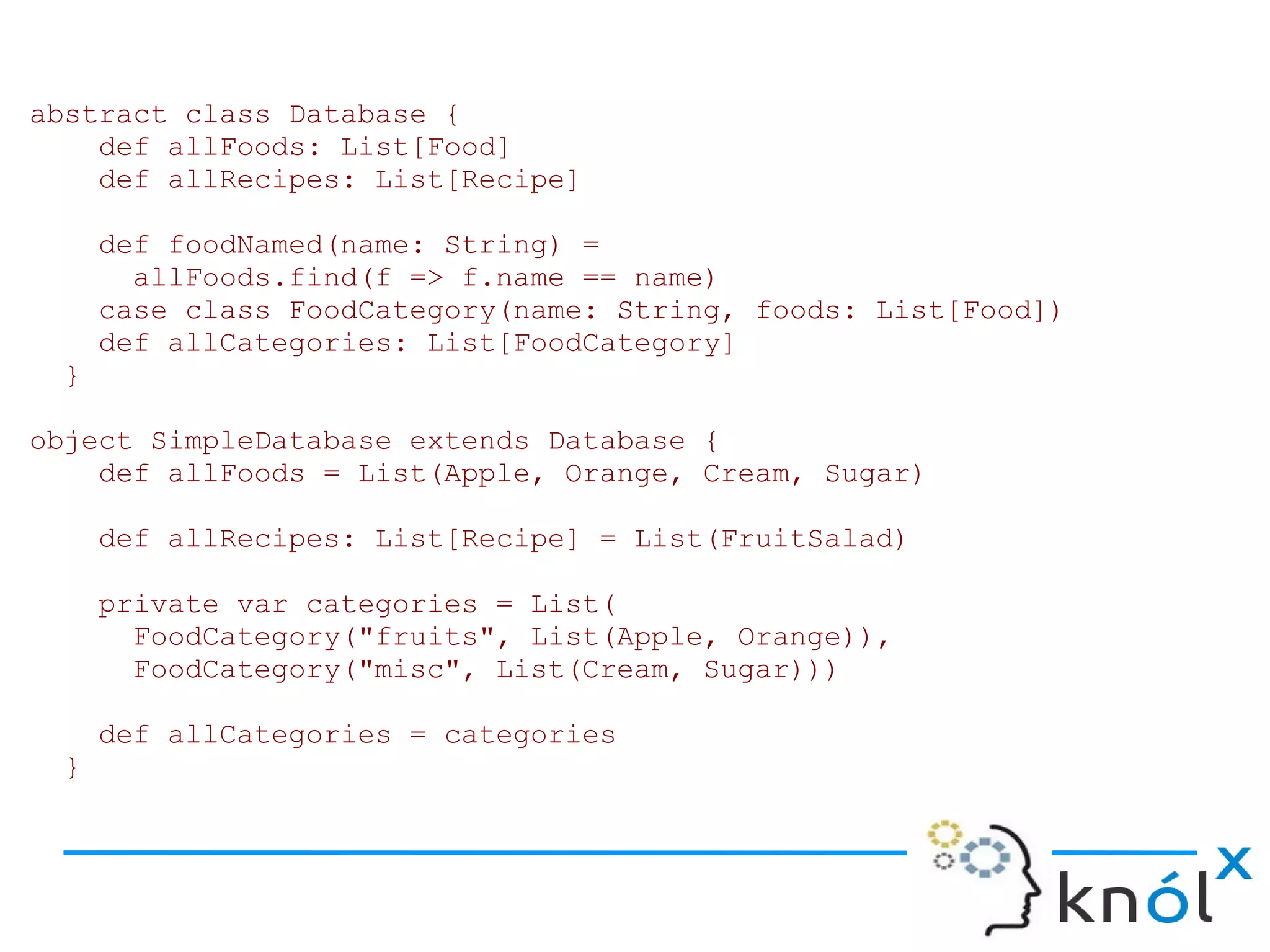 abstract class Database {
    def allFoods: List[Food]
    def allRecipes: List[Recipe]

     def foodNamed(name: String) =
       allFoods.find(f => f.name == name)
     case class FoodCategory(name: String, foods: List[Food])
     def allCategories: List[FoodCategory]
 }

object SimpleDatabase extends Database {
    def allFoods = List(Apple, Orange, Cream, Sugar)

     def allRecipes: List[Recipe] = List(FruitSalad)

     private var categories = List(
       FoodCategory("fruits", List(Apple, Orange)),
       FoodCategory("misc", List(Cream, Sugar)))

     def allCategories = categories
 }
 