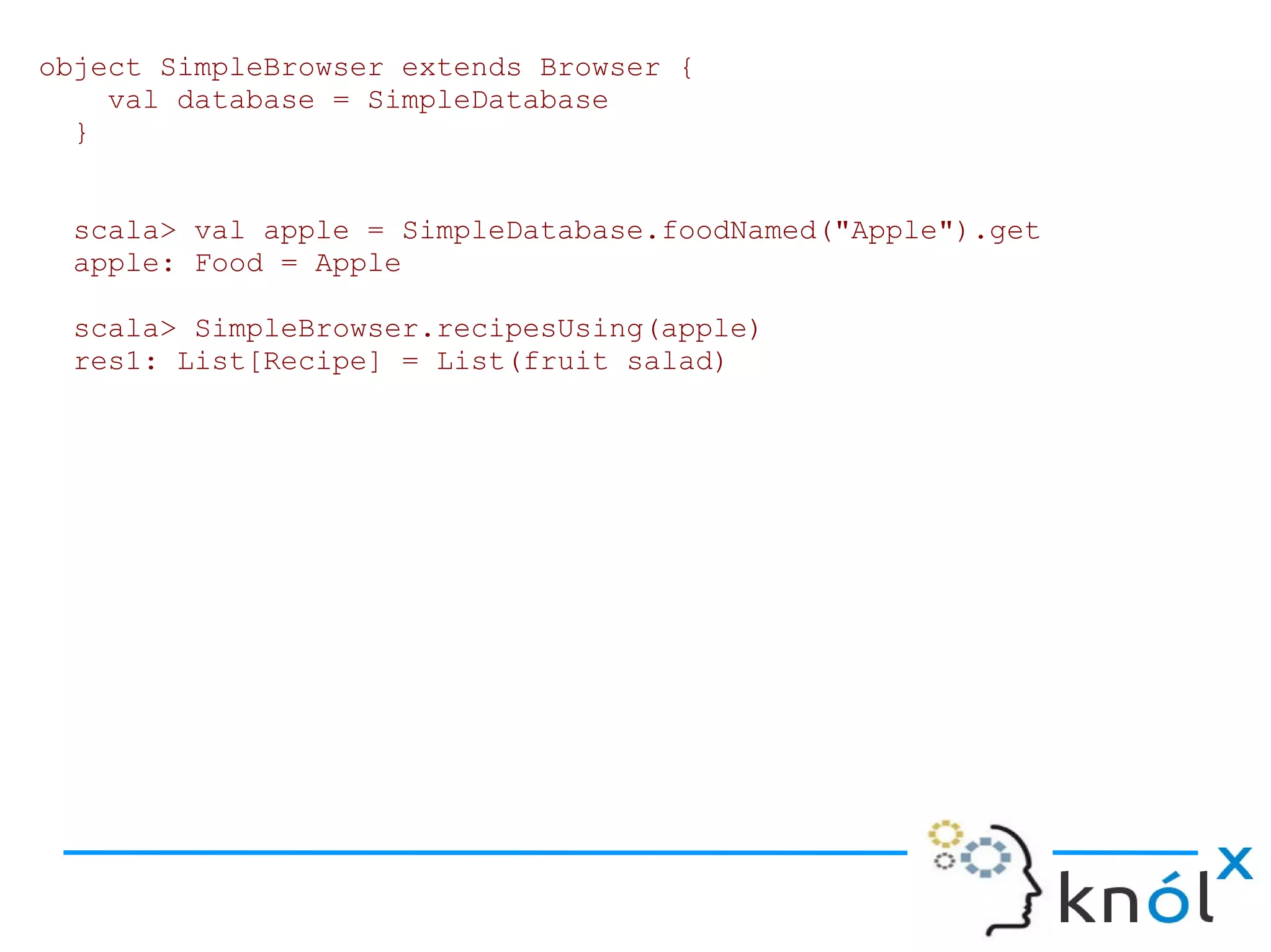 object SimpleBrowser extends Browser {
    val database = SimpleDatabase
  }


 scala> val apple = SimpleDatabase.foodNamed("Apple").get
 apple: Food = Apple

 scala> SimpleBrowser.recipesUsing(apple)
 res1: List[Recipe] = List(fruit salad)
 