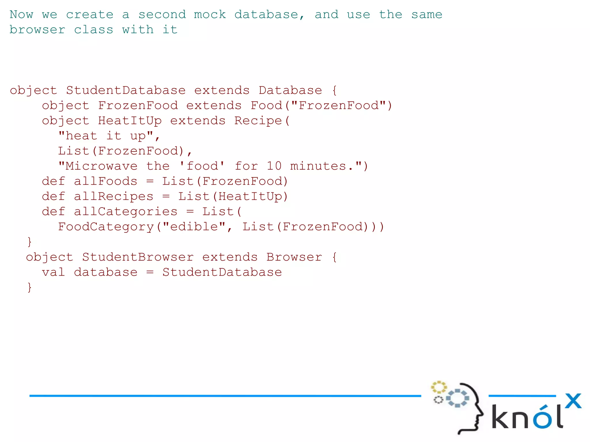 Now we create a second mock database, and use the same
browser class with it



object StudentDatabase extends Database {
    object FrozenFood extends Food("FrozenFood")
    object HeatItUp extends Recipe(
      "heat it up",
      List(FrozenFood),
      "Microwave the 'food' for 10 minutes.")
    def allFoods = List(FrozenFood)
    def allRecipes = List(HeatItUp)
    def allCategories = List(
      FoodCategory("edible", List(FrozenFood)))
  }
  object StudentBrowser extends Browser {
    val database = StudentDatabase
  }
 