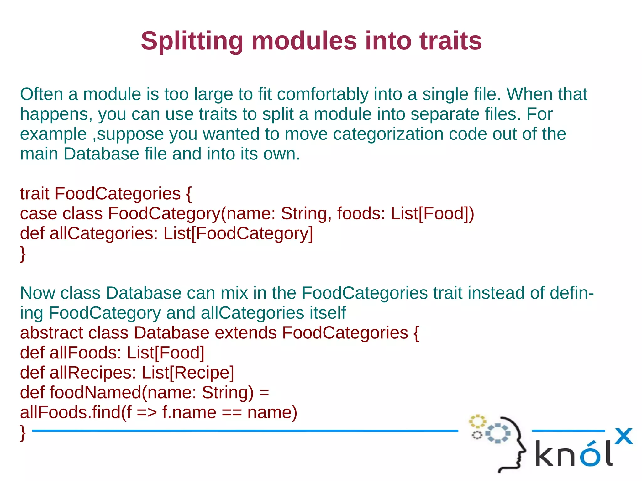 Splitting modules into traits
Often a module is too large to fit comfortably into a single file. When that
happens, you can use traits to split a module into separate files. For
example ,suppose you wanted to move categorization code out of the
main Database file and into its own.

trait FoodCategories {
case class FoodCategory(name: String, foods: List[Food])
def allCategories: List[FoodCategory]
}

Now class Database can mix in the FoodCategories trait instead of defin-
ing FoodCategory and allCategories itself
abstract class Database extends FoodCategories {
def allFoods: List[Food]
def allRecipes: List[Recipe]
def foodNamed(name: String) =
allFoods.find(f => f.name == name)
}
 