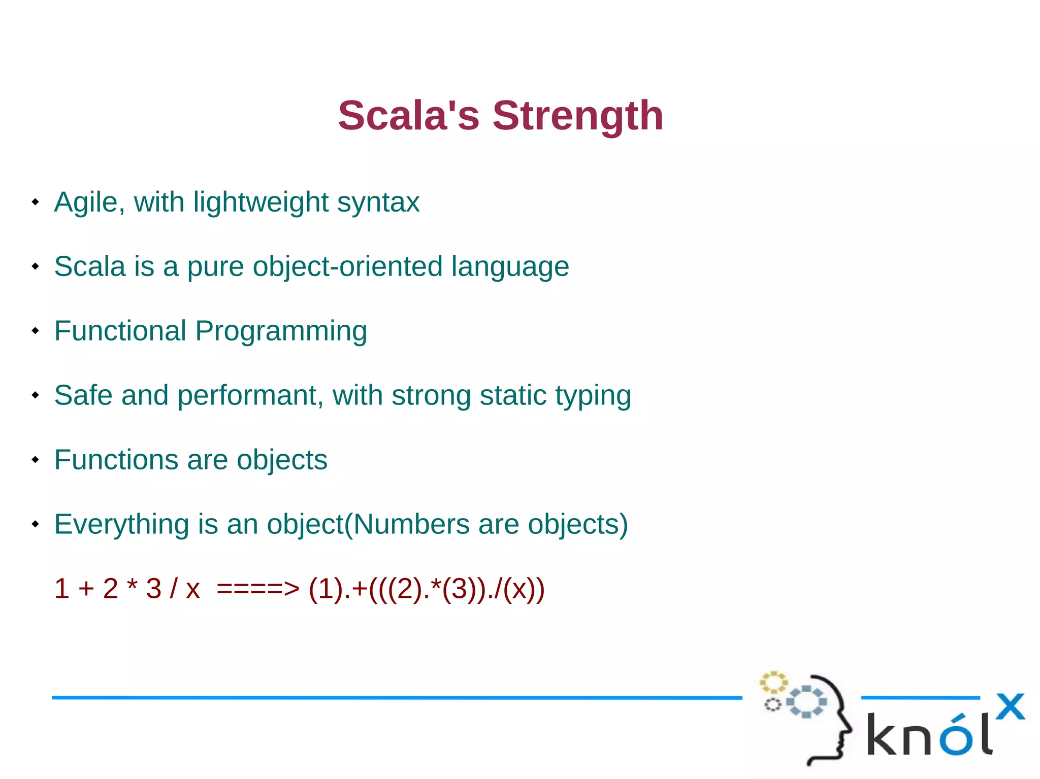 Scala's Strength
   Agile, with lightweight syntax

   Scala is a pure object-oriented language

   Functional Programming

   Safe and performant, with strong static typing

   Functions are objects

   Everything is an object(Numbers are objects)

    1 + 2 * 3 / x ====> (1).+(((2).*(3))./(x))
 