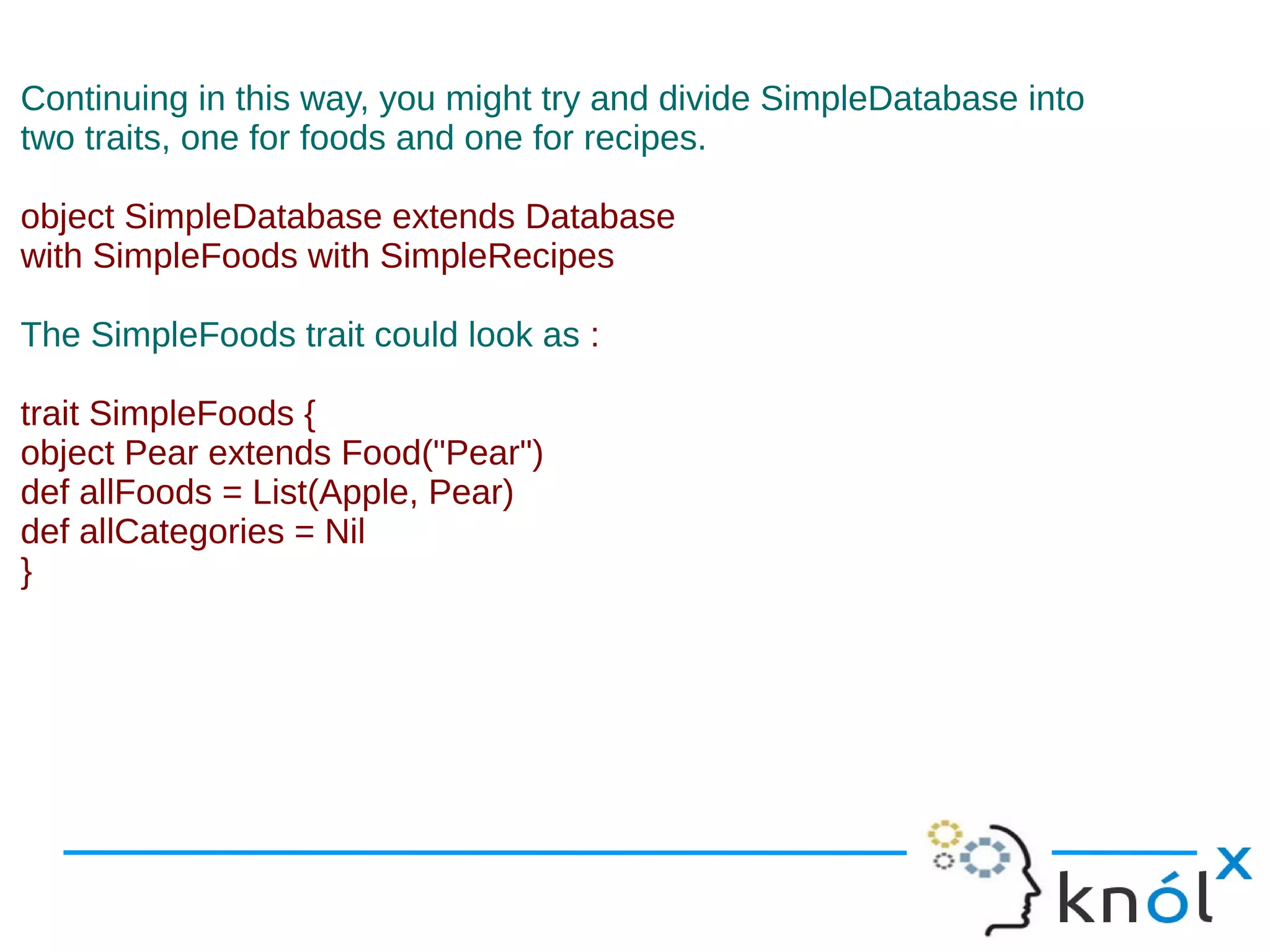 Continuing in this way, you might try and divide SimpleDatabase into
two traits, one for foods and one for recipes.

object SimpleDatabase extends Database
with SimpleFoods with SimpleRecipes

The SimpleFoods trait could look as :

trait SimpleFoods {
object Pear extends Food("Pear")
def allFoods = List(Apple, Pear)
def allCategories = Nil
}
 