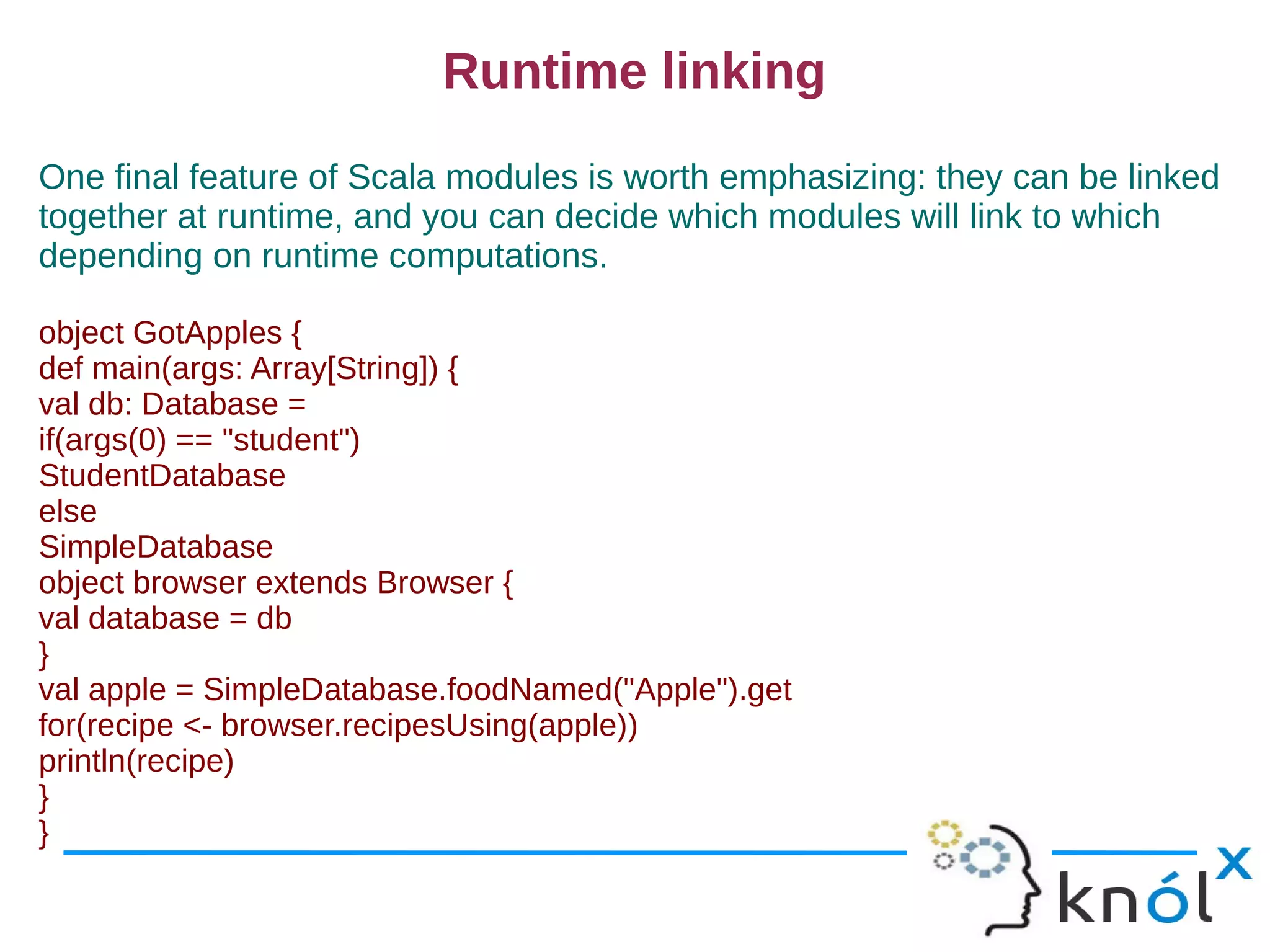 Runtime linking
One final feature of Scala modules is worth emphasizing: they can be linked
together at runtime, and you can decide which modules will link to which
depending on runtime computations.

object GotApples {
def main(args: Array[String]) {
val db: Database =
if(args(0) == "student")
StudentDatabase
else
SimpleDatabase
object browser extends Browser {
val database = db
}
val apple = SimpleDatabase.foodNamed("Apple").get
for(recipe <- browser.recipesUsing(apple))
println(recipe)
}
}
 
