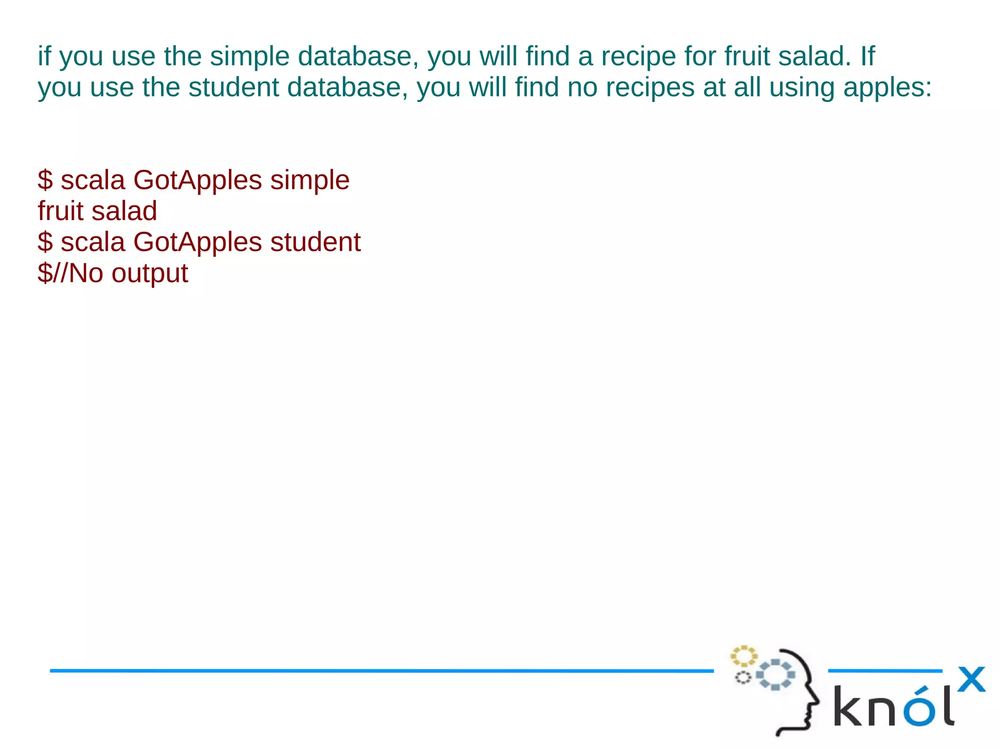 if you use the simple database, you will find a recipe for fruit salad. If
you use the student database, you will find no recipes at all using apples:


$ scala GotApples simple
fruit salad
$ scala GotApples student
$//No output
 