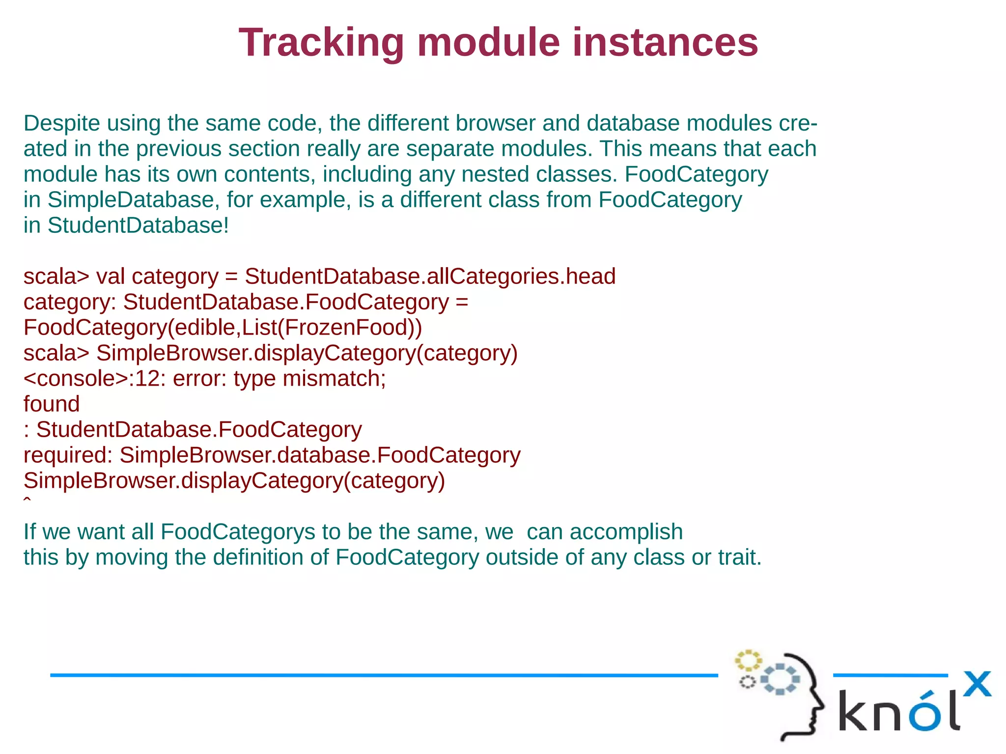 Tracking module instances
Despite using the same code, the different browser and database modules cre-
ated in the previous section really are separate modules. This means that each
module has its own contents, including any nested classes. FoodCategory
in SimpleDatabase, for example, is a different class from FoodCategory
in StudentDatabase!

scala> val category = StudentDatabase.allCategories.head
category: StudentDatabase.FoodCategory =
FoodCategory(edible,List(FrozenFood))
scala> SimpleBrowser.displayCategory(category)
<console>:12: error: type mismatch;
found
: StudentDatabase.FoodCategory
required: SimpleBrowser.database.FoodCategory
SimpleBrowser.displayCategory(category)
ˆ
If we want all FoodCategorys to be the same, we can accomplish
this by moving the definition of FoodCategory outside of any class or trait.
 